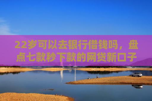 22岁可以去银行借钱吗，盘点七款秒下款的网贷新口子