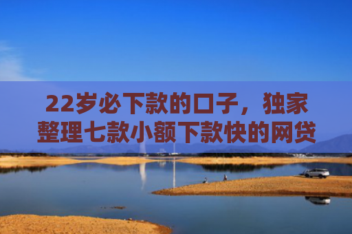 22岁必下款的口子，独家整理七款小额下款快的网贷口子