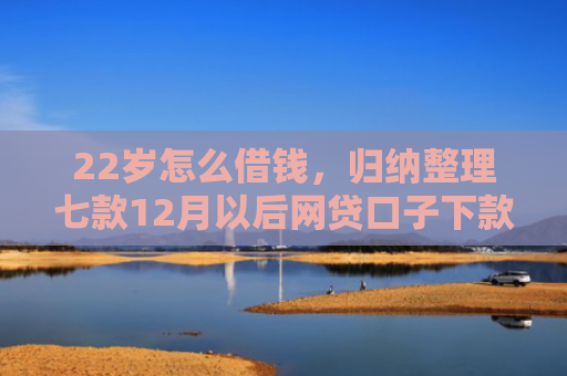 22岁怎么借钱，归纳整理七款12月以后网贷口子下款