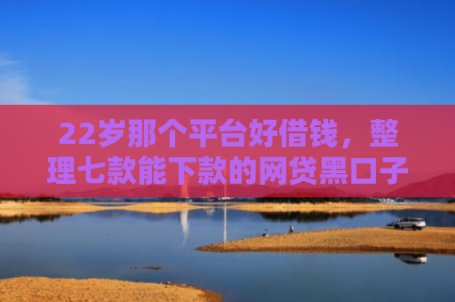 22岁那个平台好借钱，整理七款能下款的网贷黑口子