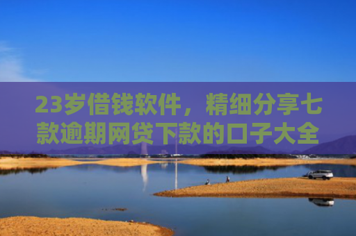 23岁借钱软件，精细分享七款逾期网贷下款的口子大全