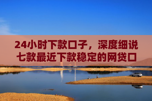 24小时下款口子，深度细说七款最近下款稳定的网贷口子