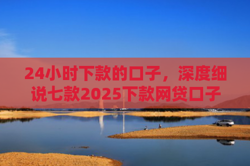 24小时下款的口子，深度细说七款2025下款网贷口子