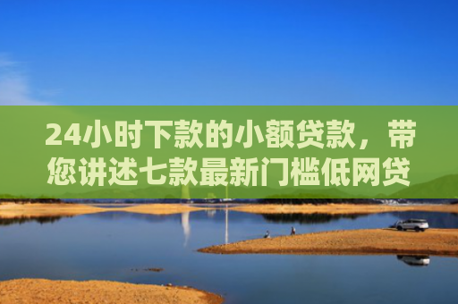 24小时下款的小额贷款，带您讲述七款最新门槛低网贷下款口子