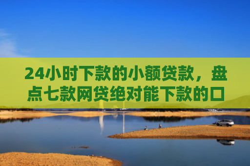 24小时下款的小额贷款，盘点七款网贷绝对能下款的口子