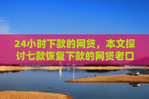24小时下款的网贷，本文探讨七款恢复下款的网贷老口子