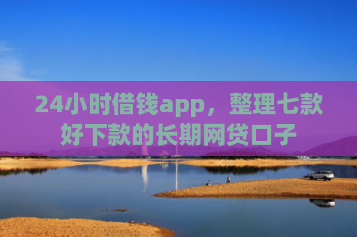 24小时借钱app，整理七款好下款的长期网贷口子