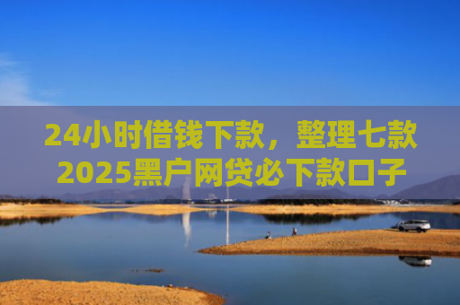 24小时借钱下款，整理七款2025黑户网贷必下款口子