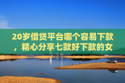 20岁借贷平台哪个容易下款，精心分享七款好下款的女网贷口子