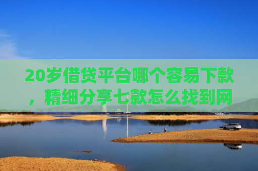 20岁借贷平台哪个容易下款，精细分享七款怎么找到网贷下款的口子
