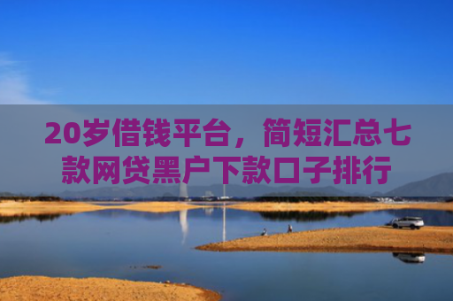 20岁借钱平台，简短汇总七款网贷黑户下款口子排行