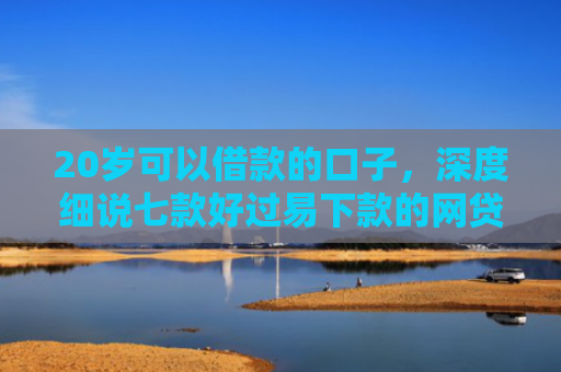20岁可以借款的口子，深度细说七款好过易下款的网贷口子