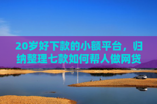 20岁好下款的小额平台，归纳整理七款如何帮人做网贷下款口子