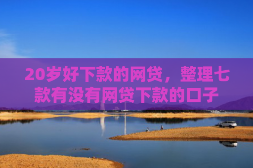 20岁好下款的网贷，整理七款有没有网贷下款的口子