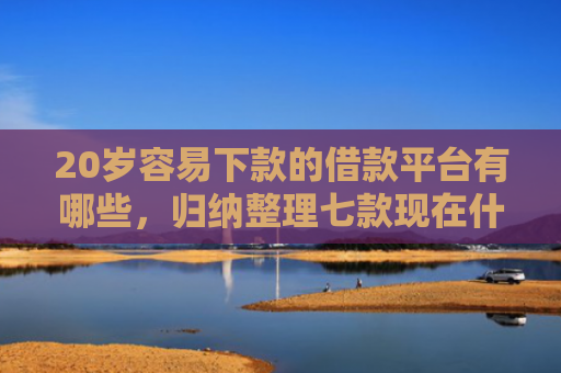 20岁容易下款的借款平台有哪些，归纳整理七款现在什么网贷口子下款快