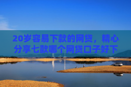 20岁容易下款的网贷，精心分享七款哪个网贷口子好下款的