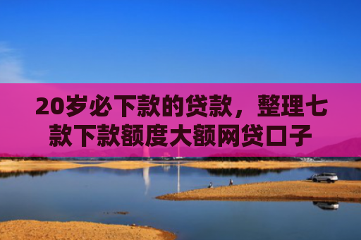 20岁必下款的贷款，整理七款下款额度大额网贷口子