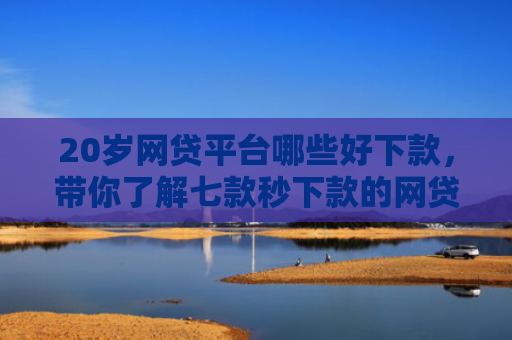 20岁网贷平台哪些好下款，带你了解七款秒下款的网贷最新口子