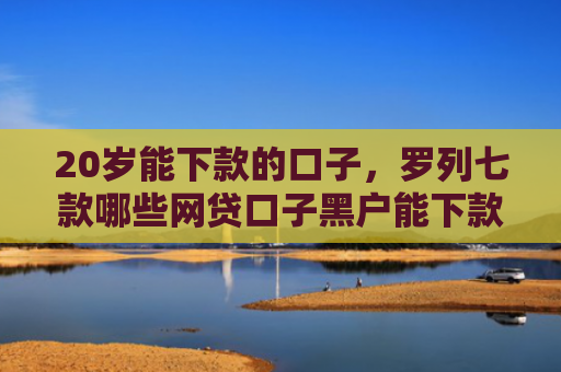 20岁能下款的口子，罗列七款哪些网贷口子黑户能下款