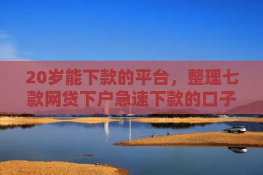 20岁能下款的平台，整理七款网贷下户急速下款的口子