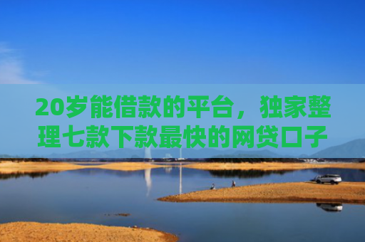 20岁能借款的平台，独家整理七款下款最快的网贷口子黑户