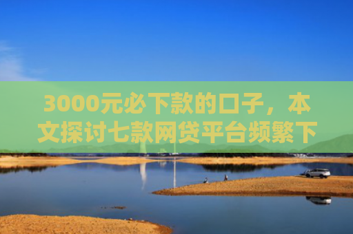 3000元必下款的口子，本文探讨七款网贷平台频繁下款的口子