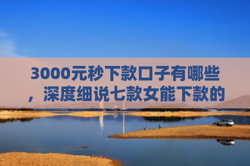 3000元秒下款口子有哪些，深度细说七款女能下款的网贷口子