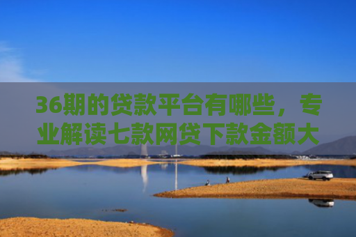 36期的贷款平台有哪些，专业解读七款网贷下款金额大的口子
