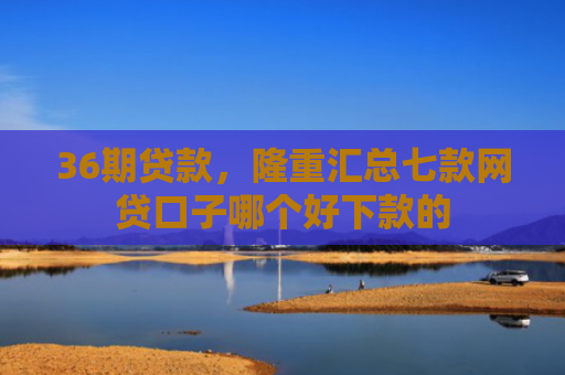 36期贷款，隆重汇总七款网贷口子哪个好下款的