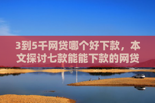 3到5千网贷哪个好下款，本文探讨七款能能下款的网贷口子