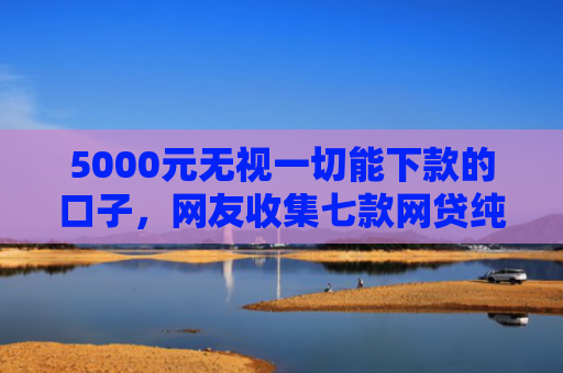 5000元无视一切能下款的口子，网友收集七款网贷纯白户下款的口子