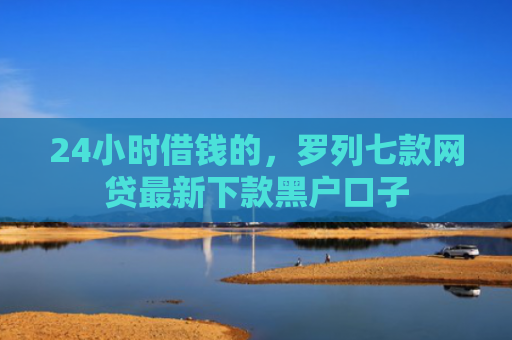 24小时借钱的，罗列七款网贷最新下款黑户口子