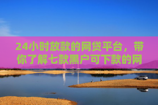 24小时放款的网贷平台，带你了解七款黑户可下款的网贷口子