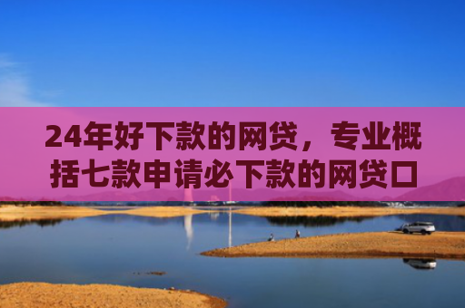 24年好下款的网贷，专业概括七款申请必下款的网贷口子