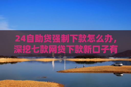 24自助贷强制下款怎么办，深挖七款网贷下款新口子有哪些