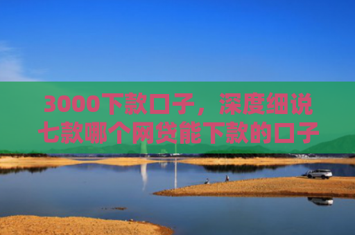 3000下款口子，深度细说七款哪个网贷能下款的口子