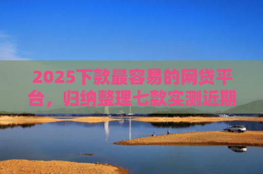 2025下款最容易的网贷平台，归纳整理七款实测近期下款的网贷口子