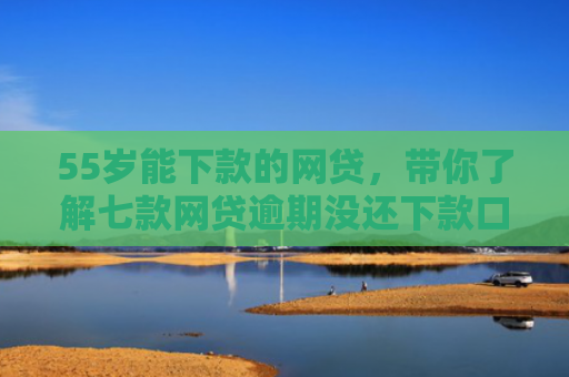 55岁能下款的网贷，带你了解七款网贷逾期没还下款口子