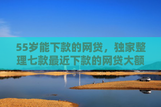 55岁能下款的网贷，独家整理七款最近下款的网贷大额口子