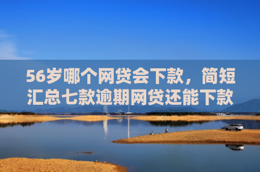 56岁哪个网贷会下款，简短汇总七款逾期网贷还能下款的口子