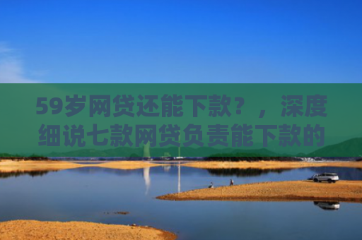 59岁网贷还能下款？，深度细说七款网贷负责能下款的口子