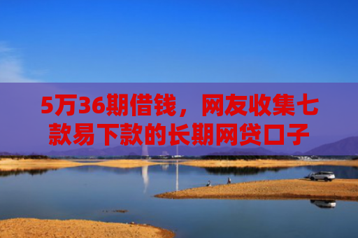 5万36期借钱，网友收集七款易下款的长期网贷口子