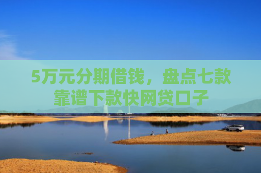 5万元分期借钱，盘点七款靠谱下款快网贷口子