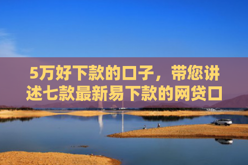 5万好下款的口子，带您讲述七款最新易下款的网贷口子