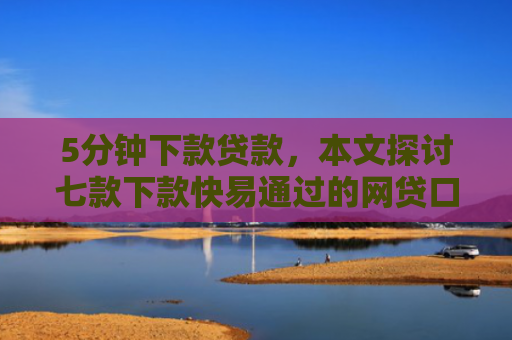 5分钟下款贷款，本文探讨七款下款快易通过的网贷口子