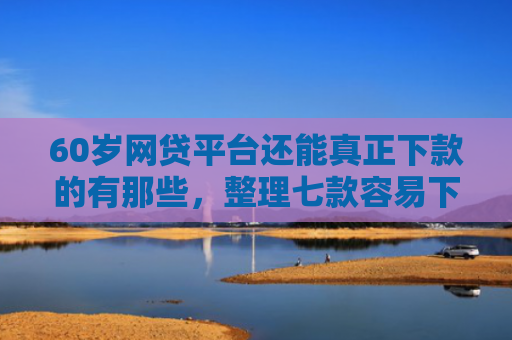 60岁网贷平台还能真正下款的有那些，整理七款容易下款的网贷口子平台