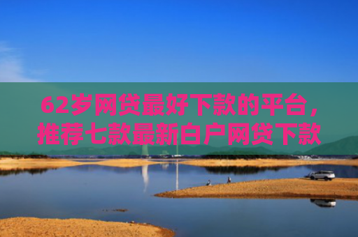 62岁网贷最好下款的平台，推荐七款最新白户网贷下款口子