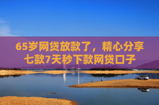 65岁网贷放款了，精心分享七款7天秒下款网贷口子