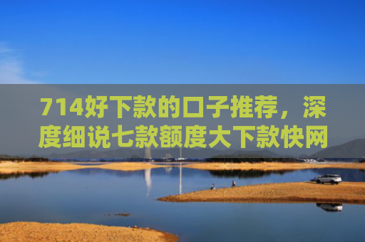 714好下款的口子推荐，深度细说七款额度大下款快网贷口子