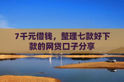 7千元借钱，整理七款好下款的网贷口子分享